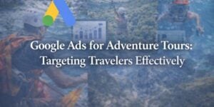 Google Ads for Adventure Tours: Targeting Travelers Effectively